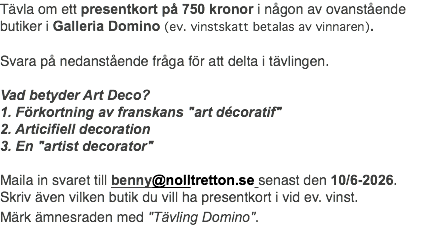 Tävla om ett presentkort på 750 kronor i någon av ovanstående butiker i Galleria Domino (ev. vinstskatt betalas av vinnaren). Svara på nedanstående fråga för att delta i tävlingen. Vad betyder Art Deco? 1. Förkortning av franskans "art décoratif" 2. Articifiell decoration 3. En "artist decorator" Maila in svaret till benny@nolltretton.se senast den 10/6-2026. Skriv även vilken butik du vill ha presentkort i vid ev. vinst. Märk ämnesraden med "Tävling Domino".