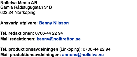 Nollelva Media AB Gamla Rådstugugatan 31B 602 24 Norrköping Ansvarig utgivare: Benny Nilsson Tel. redaktionen: 0706-44 22 94 Mail redaktionen: benny@nolltretton.se Tel. produktionsavdelningen (Linköping): 0706-44 22 94 Mail produktionsavdelningen: annons@nollelva.nu