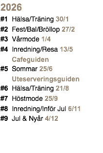 2026 #1 Hälsa/Träning 30/1 #2 Fest/Bal/Bröllop 27/2 #3 Vårmode 1/4 #4 Inredning/Resa 13/5 Cafeguiden #5 Sommar 25/6 Uteserveringsguiden #6 Hälsa/Träning 21/8 #7 Höstmode 25/9 #8 Inredning/Inför Jul 6/11 #9 Jul & Nyår 4/12