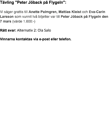 Tävling "Peter Jöback på Flygeln": Vi säger grattis till Anette Palmgren, Mattias Kleist och Eva-Carin Larsson som vunnit två biljetter var till Peter Jöback på Flygeln den 7 mars (värde 1.600:-) Rätt svar: Alternativ 2: Ola Salo Vinnarna kontaktas via e-post eller telefon. 
