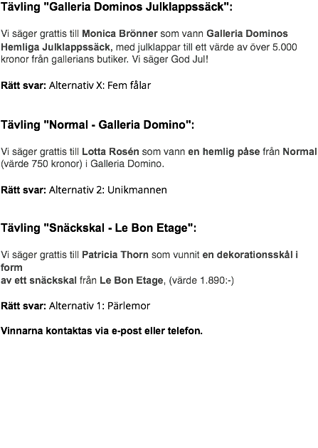 Tävling "Galleria Dominos Julklappssäck": Vi säger grattis till Monica Brönner som vann Galleria Dominos Hemliga Julklappssäck, med julklappar till ett värde av över 5.000 kronor från gallerians butiker. Vi säger God Jul! Rätt svar: Alternativ X: Fem fålar Tävling "Normal - Galleria Domino": Vi säger grattis till Lotta Rosén som vann en hemlig påse från Normal (värde 750 kronor) i Galleria Domino. Rätt svar: Alternativ 2: Unikmannen Tävling "Snäckskal - Le Bon Etage": Vi säger grattis till Patricia Thorn som vunnit en dekorationsskål i form av ett snäckskal från Le Bon Etage, (värde 1.890:-) Rätt svar: Alternativ 1: Pärlemor Vinnarna kontaktas via e-post eller telefon. 