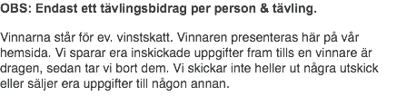 OBS: Endast ett tävlingsbidrag per person & tävling. Vinnarna står för ev. vinstskatt. Vinnaren presenteras här på vår hemsida. Vi sparar era inskickade uppgifter fram tills en vinnare är dragen, sedan tar vi bort dem. Vi skickar inte heller ut några utskick eller säljer era uppgifter till någon annan.