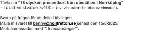 Tävla om "18 stycken presentkort från uteställen i Norrköping" - totalt vinstvärde 5.400:- (ev. vinstskatt betalas av vinnaren). Svara på frågan för att delta i tävlingen. Maila in svaret till benny@nolltretton.se senast den 15/8-2025. Märk ämnesraden med "18 restauranger"".