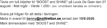 Tävla om två biljetter till "BOOST and SHINE" på Louis De Geer den 27 augusti - Mat ingår - Värde 1.200:- (ev. vinstskatt betalas av vinnaren). Svara på frågan för att delta i tävlingen. Maila in svaret till benny@nolltretton.se senast den 10/8-2026. Märk ämnesraden med "BOOST and SHINE".