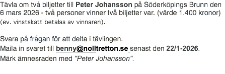 Tävla om två biljetter till Peter Johansson på Söderköpings Brunn den 6 mars 2026 - två personer vinner två biljetter var. (värde 1.400 kronor) (ev. vinstskatt betalas av vinnaren). Svara på frågan för att delta i tävlingen. Maila in svaret till benny@nolltretton.se senast den 22/1-2026. Märk ämnesraden med "Peter Johansson".